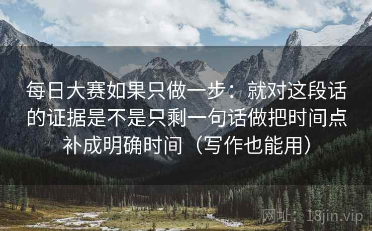 每日大赛如果只做一步：就对这段话的证据是不是只剩一句话做把时间点补成明确时间（写作也能用）