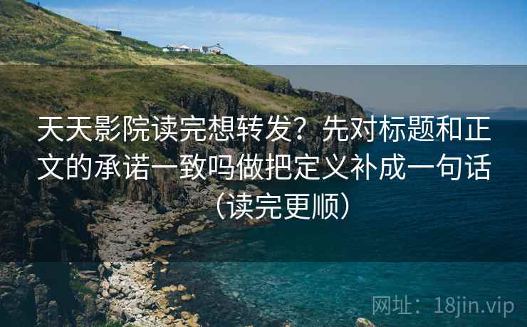天天影院读完想转发？先对标题和正文的承诺一致吗做把定义补成一句话（读完更顺）