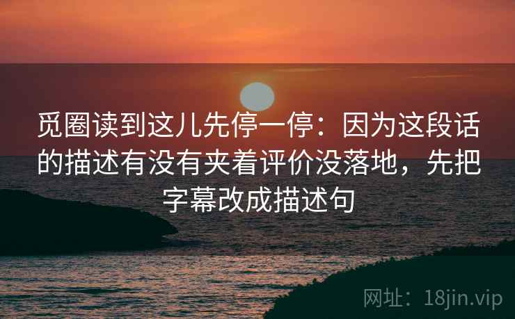 觅圈读到这儿先停一停：因为这段话的描述有没有夹着评价没落地，先把字幕改成描述句