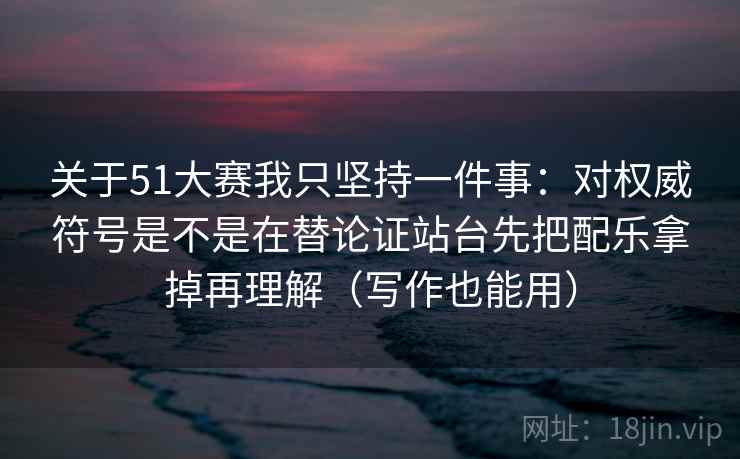 关于51大赛我只坚持一件事：对权威符号是不是在替论证站台先把配乐拿掉再理解（写作也能用）
