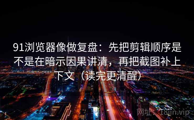 91浏览器像做复盘：先把剪辑顺序是不是在暗示因果讲清，再把截图补上下文（读完更清醒）