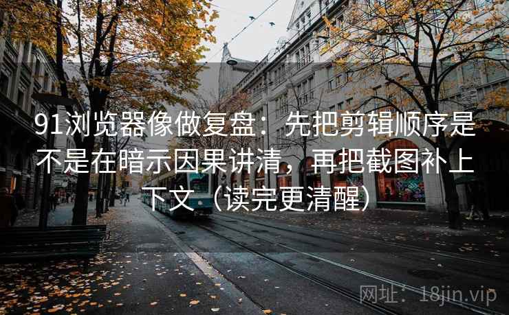 91浏览器像做复盘：先把剪辑顺序是不是在暗示因果讲清，再把截图补上下文（读完更清醒）
