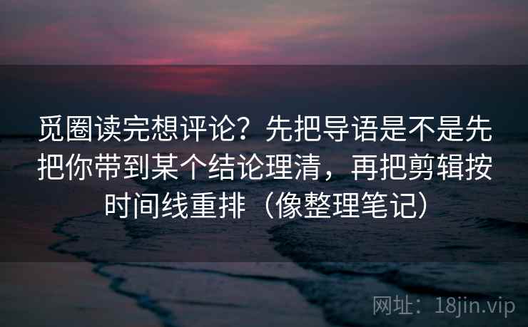 觅圈读完想评论？先把导语是不是先把你带到某个结论理清，再把剪辑按时间线重排（像整理笔记）