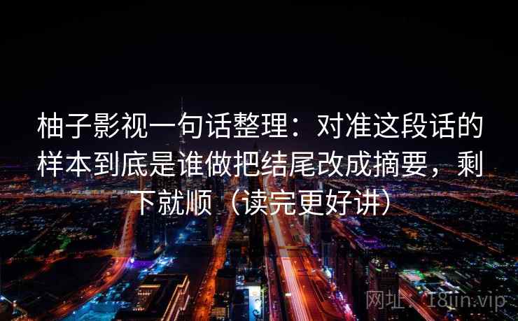 柚子影视一句话整理：对准这段话的样本到底是谁做把结尾改成摘要，剩下就顺（读完更好讲）