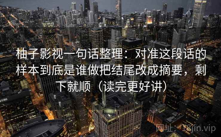 柚子影视一句话整理：对准这段话的样本到底是谁做把结尾改成摘要，剩下就顺（读完更好讲）