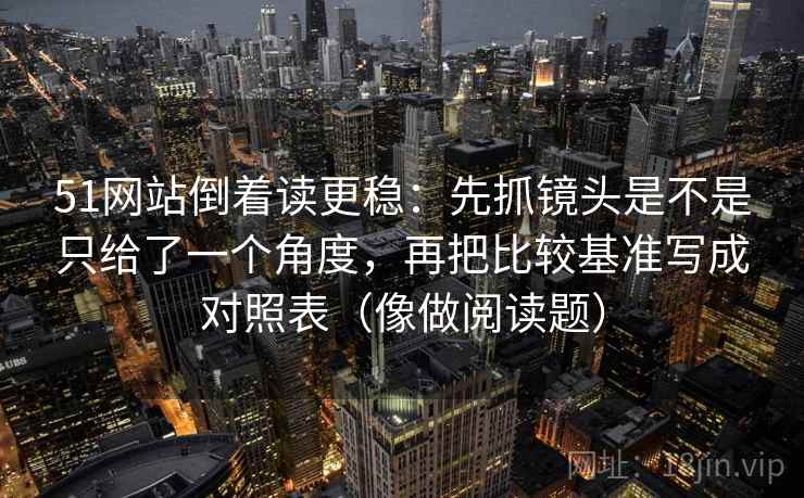 51网站倒着读更稳：先抓镜头是不是只给了一个角度，再把比较基准写成对照表（像做阅读题）