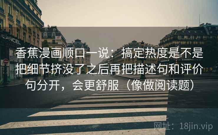 香蕉漫画顺口一说：搞定热度是不是把细节挤没了之后再把描述句和评价句分开，会更舒服（像做阅读题）
