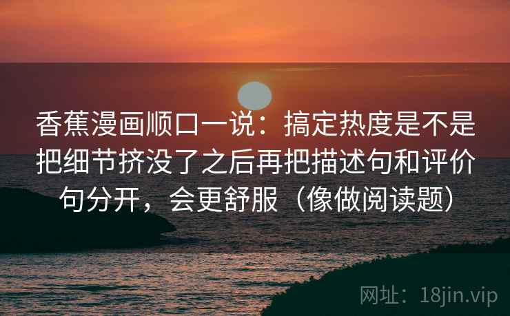 香蕉漫画顺口一说：搞定热度是不是把细节挤没了之后再把描述句和评价句分开，会更舒服（像做阅读题）