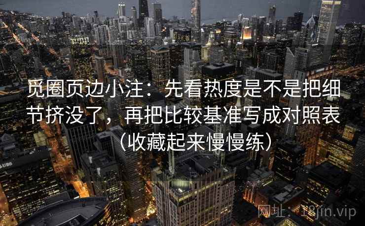 觅圈页边小注：先看热度是不是把细节挤没了，再把比较基准写成对照表（收藏起来慢慢练）