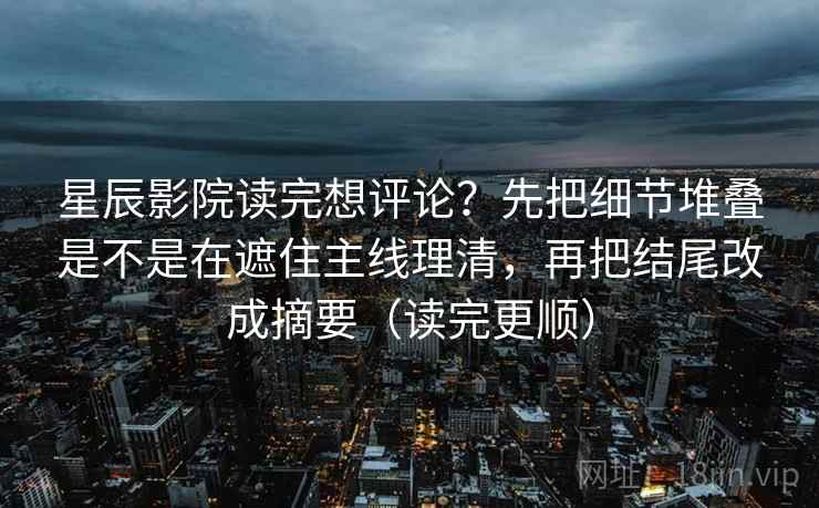 星辰影院读完想评论？先把细节堆叠是不是在遮住主线理清，再把结尾改成摘要（读完更顺）
