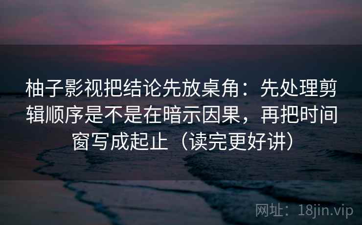 柚子影视把结论先放桌角：先处理剪辑顺序是不是在暗示因果，再把时间窗写成起止（读完更好讲）