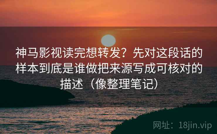 神马影视读完想转发？先对这段话的样本到底是谁做把来源写成可核对的描述（像整理笔记）