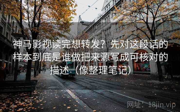 神马影视读完想转发？先对这段话的样本到底是谁做把来源写成可核对的描述（像整理笔记）