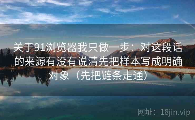 关于91浏览器我只做一步：对这段话的来源有没有说清先把样本写成明确对象（先把链条走通）
