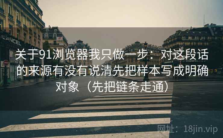 关于91浏览器我只做一步：对这段话的来源有没有说清先把样本写成明确对象（先把链条走通）