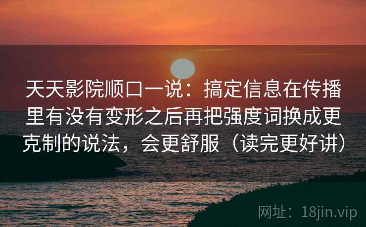 天天影院顺口一说：搞定信息在传播里有没有变形之后再把强度词换成更克制的说法，会更舒服（读完更好讲）