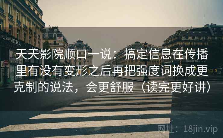 天天影院顺口一说:搞定信息在传播里有没有变形之后再把强度词换成更克制的说法,会更舒服(读完更好讲) 天天影院顺口一说:搞定信息在传播里有没有变形之后再把强度词换成更克制的说法,会更舒服(读完更好讲)
