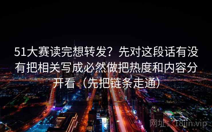 51大赛读完想转发？先对这段话有没有把相关写成必然做把热度和内容分开看（先把链条走通）