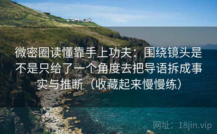 微密圈读懂靠手上功夫：围绕镜头是不是只给了一个角度去把导语拆成事实与推断（收藏起来慢慢练）