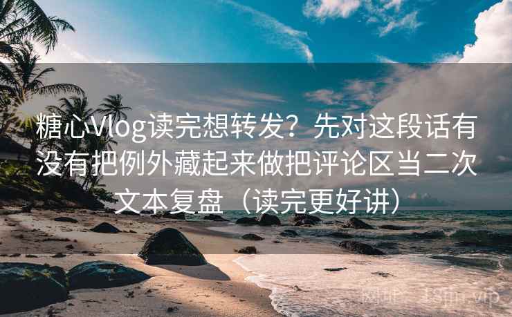 糖心Vlog读完想转发？先对这段话有没有把例外藏起来做把评论区当二次文本复盘（读完更好讲）