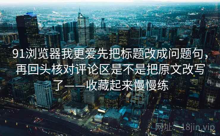 91浏览器我更爱先把标题改成问题句，再回头核对评论区是不是把原文改写了——收藏起来慢慢练