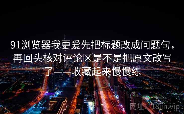 91浏览器我更爱先把标题改成问题句，再回头核对评论区是不是把原文改写了——收藏起来慢慢练