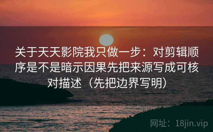 关于天天影院我只做一步:对剪辑顺序是不是暗示因果先把来源写成可核对描述(先把边界写明) 关于天天影院我只做一步:对剪辑顺序是不是暗示因果先把来源写成可核对描述(先把边界写明)