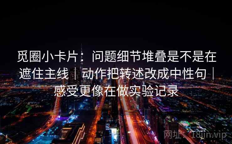 觅圈小卡片：问题细节堆叠是不是在遮住主线｜动作把转述改成中性句｜感受更像在做实验记录
