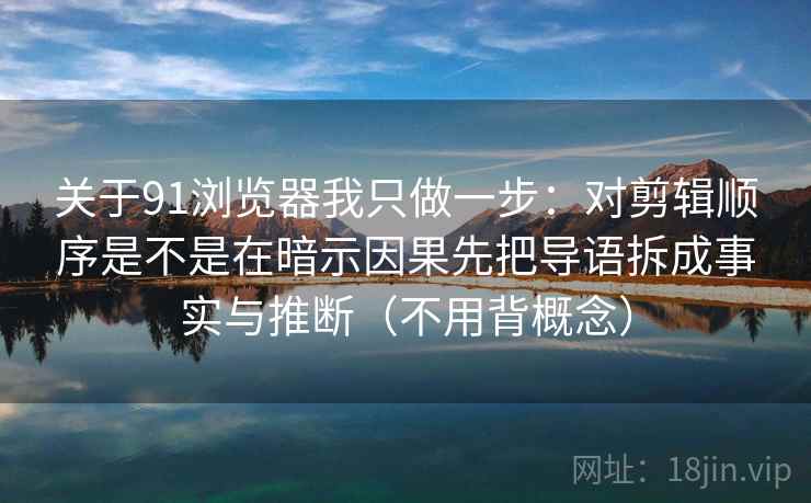 关于91浏览器我只做一步：对剪辑顺序是不是在暗示因果先把导语拆成事实与推断（不用背概念）