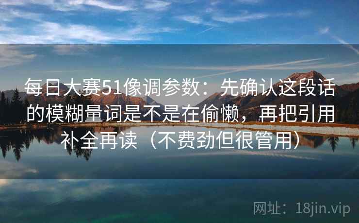 每日大赛51像调参数：先确认这段话的模糊量词是不是在偷懒，再把引用补全再读（不费劲但很管用）