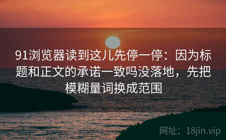 91浏览器读到这儿先停一停：因为标题和正文的承诺一致吗没落地，先把模糊量词换成范围