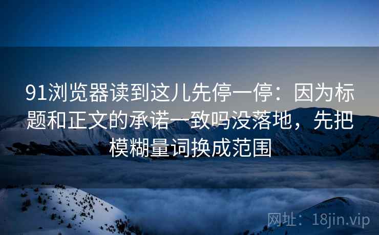 91浏览器读到这儿先停一停：因为标题和正文的承诺一致吗没落地，先把模糊量词换成范围